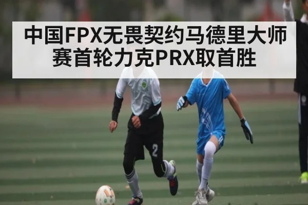 中国FPX无畏契约马德里大师赛首轮力克PRX取首胜