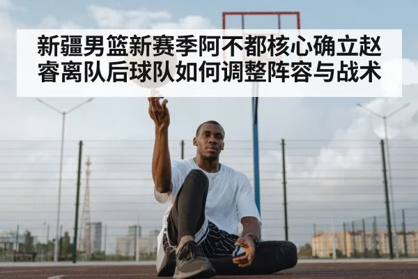 新疆男篮新赛季阿不都核心确立赵睿离队后球队如何调整阵容与战术（kaiyun）