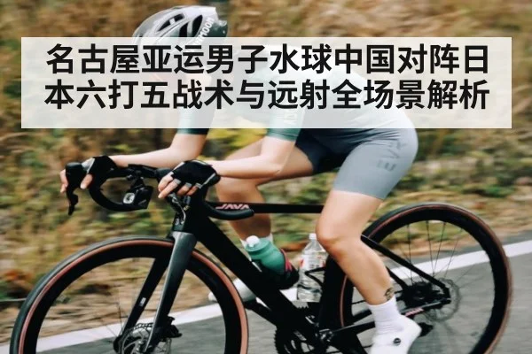 名古屋亚运男子水球中国对阵日本六打五战术与远射全场景解析（kaiyun）