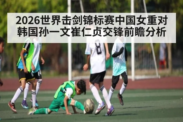 2026世界击剑锦标赛中国女重对韩国孙一文崔仁贞交锋前瞻分析（kaiyun）